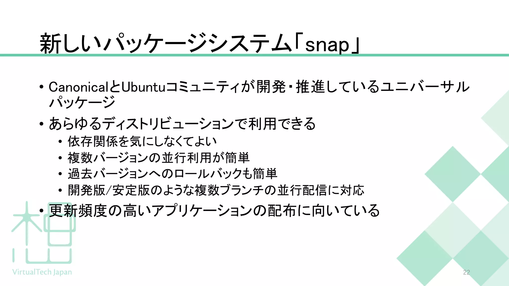 新しいパッケージシステム「snap」
• CanonicalとUbuntuコミュニティが開発・推進しているユニバーサル
パッケージ
• あらゆるディストリビューションで利用できる
• 依存関係を気にしなくてよい
• 複数バージョンの並行利用が簡単
• 過去バージョンへのロールバックも簡単
• 開発版/安定版のような複数ブランチの並行配信に対応
• 更新頻度の高いアプリケーションの配布に向いている
22
 