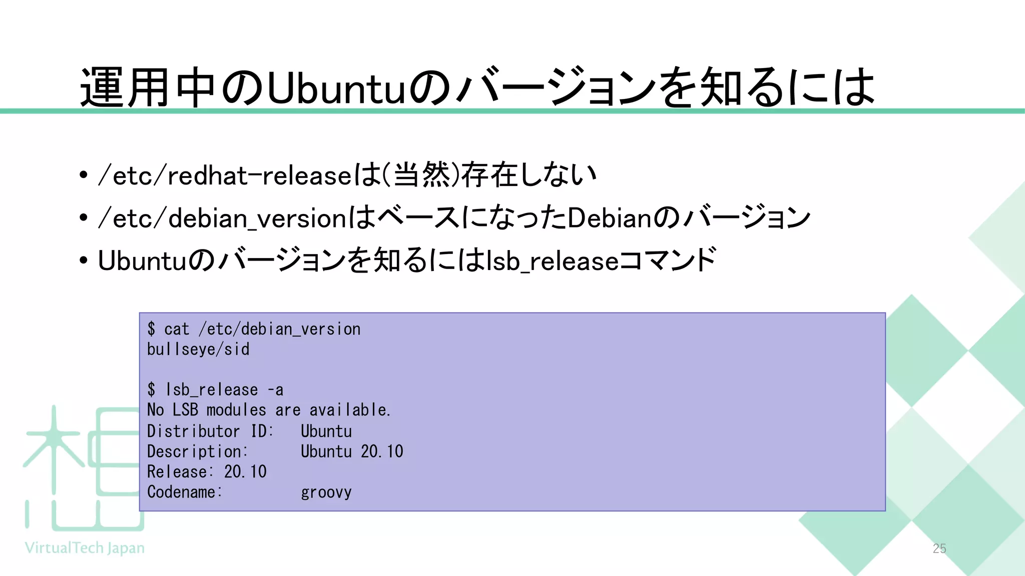 運用中のUbuntuのバージョンを知るには
• /etc/redhat-releaseは(当然)存在しない
• /etc/debian_versionはベースになったDebianのバージョン
• Ubuntuのバージョンを知るにはlsb_releaseコマンド
25
$ cat /etc/debian_version
bullseye/sid
$ lsb_release –a
No LSB modules are available.
Distributor ID: Ubuntu
Description: Ubuntu 20.10
Release: 20.10
Codename: groovy
 