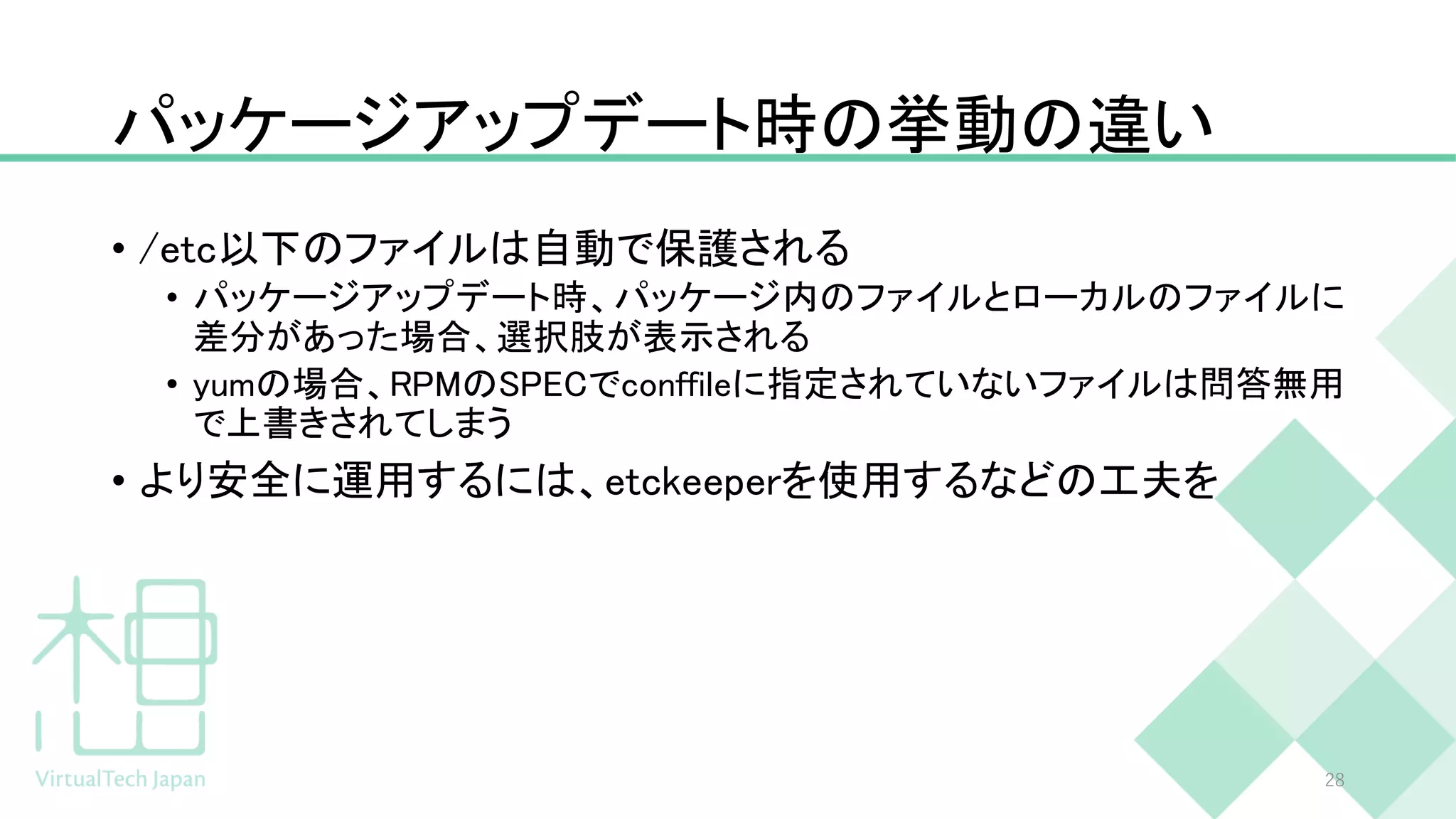 パッケージアップデート時の挙動の違い
• /etc以下のファイルは自動で保護される
• パッケージアップデート時、パッケージ内のファイルとローカルのファイルに
差分があった場合、選択肢が表示される
• yumの場合、RPMのSPECでconffileに指定されていないファイルは問答無用
で上書きされてしまう
• より安全に運用するには、etckeeperを使用するなどの工夫を
28
 