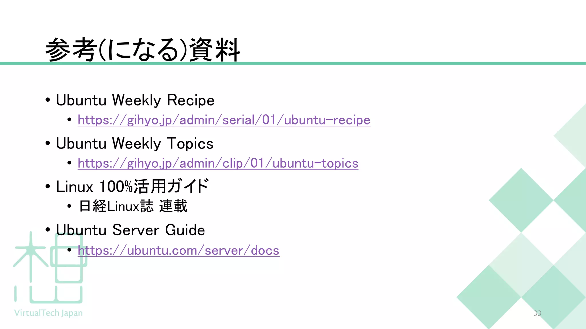 参考(になる)資料
• Ubuntu Weekly Recipe
• https://gihyo.jp/admin/serial/01/ubuntu-recipe
• Ubuntu Weekly Topics
• https://gihyo.jp/admin/clip/01/ubuntu-topics
• Linux 100%活用ガイド
• 日経Linux誌 連載
• Ubuntu Server Guide
• https://ubuntu.com/server/docs
33
 