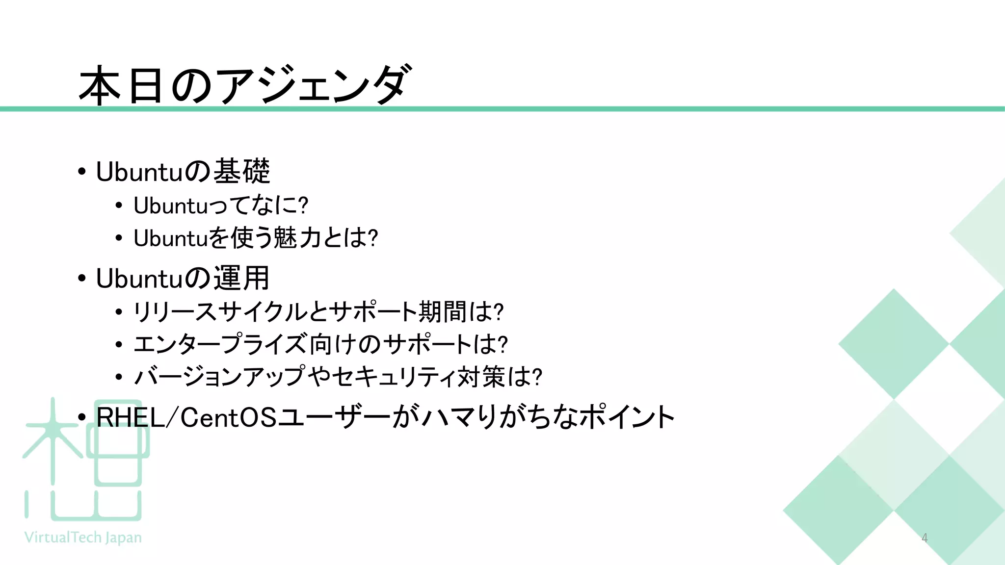 本日のアジェンダ
• Ubuntuの基礎
• Ubuntuってなに?
• Ubuntuを使う魅力とは?
• Ubuntuの運用
• リリースサイクルとサポート期間は?
• エンタープライズ向けのサポートは?
• バージョンアップやセキュリティ対策は?
• RHEL/CentOSユーザーがハマりがちなポイント
4
 