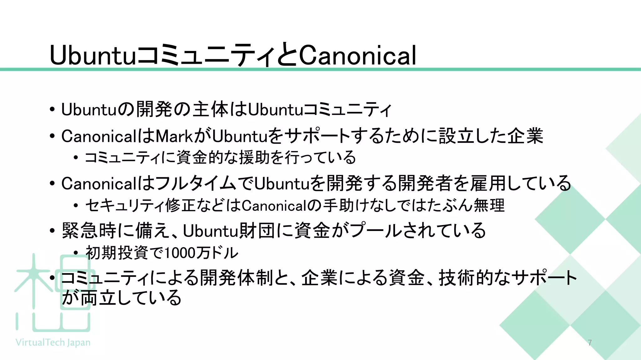 UbuntuコミュニティとCanonical
• Ubuntuの開発の主体はUbuntuコミュニティ
• CanonicalはMarkがUbuntuをサポートするために設立した企業
• コミュニティに資金的な援助を行っている
• CanonicalはフルタイムでUbuntuを開発する開発者を雇用している
• セキュリティ修正などはCanonicalの手助けなしではたぶん無理
• 緊急時に備え、Ubuntu財団に資金がプールされている
• 初期投資で1000万ドル
• コミュニティによる開発体制と、企業による資金、技術的なサポート
が両立している
7
 