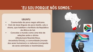 “EU SOU PORQUE NÓS SOMOS.”
UBUNTU
Cosmovisão do povo negro africano.
Vem de duas línguas do povo banto, zulu e
xhona, que habitam o território da República
da África do Sul.
Concebe o mundo como uma teia de
relações entre o divino
(Oludumaré/Nzambi/Deus,
Ancestrais/Orixás), a comunidade (mundo
dos seres humanos) e a natureza (composta
de seres animados e inanimados).
 