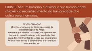 UBUNTU: Ser um humano é afirmar a sua humanidade
através do reconhecimento da humanidade dos
outros seres humanos.
DESCOLONIZAÇÃO
Ubuntu como forma de luta no processo de
descolonização da África.
Nos anos que vão de 1910-1960, ele aparece em
termos do panafricanismo e da negritude. São
esses dois movimentos filosóficos que ajudaram a
África a lutar contra o colonialismo e a obter suas
independências.
 