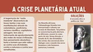 a crise planetária atual
SOLUÇÕES
O encontro ético e
político do “Nós”
Na filosofia africana,
Tshiamalenga Ntumba tem
interpretado o ubuntu em
termos de Bisoidade. Tal prática
se caracterizaria pela abertura
ao diferente, encará-lo como
parte de nós. Nessa direção, o
mundo da fé, das divindades,
dos orixás, dos ancestrais deve
dialogar com o mundo dos seres
humanos e não humanos
(natureza/cosmos).
A hegemonia da “razão
indolente” (Boaventura de
Sousa Santos ) nas suas
manifestações através do
colonialismo, positivismo,
racismo científico, capitalismo
selvagem, tem sido o
instrumento de aprofundamento
dos males da nossa civilização.
Esse pensamento absolutizou
tanto o homem que este voltou-
se contra suas divindades,
contra a natureza e contra seus
semelhantes.
 