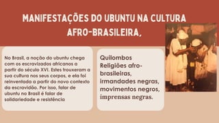 manifestações do ubuntu na cultura
afro-brasileira,
Quilombos
Religiões afro-
brasileiras,
irmandades negras,
movimentos negros,
imprensas negras.
No Brasil, a noção do ubuntu chega
com os escravizados africanos a
partir do século XVI. Estes trouxeram a
sua cultura nos seus corpos, e ela foi
reinventada a partir do novo contexto
da escravidão. Por isso, falar de
ubuntu no Brasil é falar de
solidariedade e resistência
 