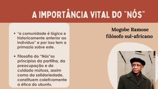 A importância vital do “Nós”
“a comunidade é lógica e
historicamente anterior ao
indivíduo” e por isso tem a
primazia sobre este.
Filosofia do “Nós”os
princípios da partilha, da
preocupação e do
cuidado mútuos, assim
como da solidariedade,
constituem coletivamente
a ética do ubuntu.
Mogobe Ramose
filósofo sul-africano
 