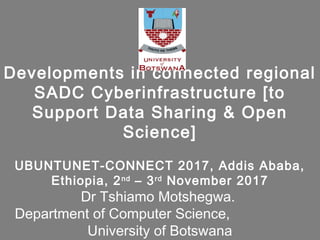 Developments in connected regional
SADC Cyberinfrastructure [to
Support Data Sharing & Open
Science]
UBUNTUNET-CONNECT 2017, Addis Ababa,
Ethiopia, 2nd
– 3rd
November 2017
Dr Tshiamo Motshegwa.
Department of Computer Science,
University of Botswana
 