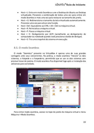 89
Host + L: Entra em modo Seamlesse une o Desktop do Ubuntu ao Desktop
virtualizado. Pressione a combinação de teclas uma vez para entrar em
modo Seamless e mais uma vez para restaurar ao tamanho de janela.
Host + G: Redimensiona o tamanho da tela virtualizada automaticamente.
Pressione uma vez para ativar esta função.
Host + Del: Equivalente ao CTRL + Alt + Del na máquina virtual.
Host + R: Reinicializa a máquina virtual.
Host + P: Pausa a máquina virtual.
Host + H: Desligamento por ACPI (semelhante ao desligamento do
computador ou notebook quando você pressiona o botão de desligar).
Host + S: Tira uma snapshot do sistema emexecução.
8.5. O modo Seamless
O modo “Seamless” presente no VirtualBox é apenas uma de suas grandes
vantagens ante seus concorrentes. Na prática, o modo seamless “mescla” os dois
sistemas, o hóspede e o hospedeiro, permitindo que se use os dois sistemas sem
precisar trocar de janelas. O modo seamless fica disponível logo após a instalação dos
adicionais para convidado.
Para entrar modo seamless, acesse no topo da janela da máquina virtual o menu
Máquina > Modo Seamless.
 