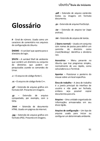 91
Glossário
# - Sinal de número. Usado como um
caractere de comentário nos arquivos
de configuração do Ubuntu
$HOME – A variável que aponta para o
diretório de login.
$PATH – A variável Shell de ambiente
que contém um diretório ou conjunto
de diretórios que podem ser
pesquisados usando os comandos do
Linux.
.c – O arquivo de código-fonte C.
.cc – O arquivo de código-fonte C++.
.gif – Extensão de arquivo gráfico em
formato GIF. Presente em imagens.
.gz – Extensão de arquivo
compactado, por exemplo, com o
GZip.
.html – Extensão de documento
HTML. Usado em páginas da internet.
.jpg – Extensão de arquivo gráfico em
formato JPEG. Presente em imagens.
.pdf – Extensão de arquivo contendo
textos ou imagens em formato
documento.
.ps – Extensão de arquivo PostScript.
.tar – Extensão de arquivo tar (tape
archive).
.txt – Extensão de arquivo de textos.
/ (barra normal) – Usada em conjunto
com nomes de pastas para definir um
caminho de diretório como
/root/Desktop/. Identifica o diretório
raiz.
Acessórios – Menu presente no
Ubuntu que traz programas simples,
normalmente de uso rápido, como
calculadora ou o Terminal.
Apontar – Posicionar o ponteiro do
mouse sobre um local específico.
Área de trabalho – A área de trabalho
é a janela principal da interface de
usuário e não pode ser fechada,
embora seja possível copiar
documentos para ela.
Arquivo – Uma unidade organizada de
informações armazenadas em seu
disco rígido.
Arquivo de configuração – Um tipo de
arquivo usado para iniciar ou
configurar um determinado ambiente.
 