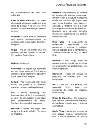 93
ou a confirmação de uma ação
solicitada.
Caixa de verificação – Uma caixa que
ativa ou desativa uma opção em uma
caixa de diálogo. A opção está ativa
quando uma caixa de seleção aparece
na tela.
Clipboard – Uma área da memória
que guarda temporariamente os
dados durante as operações de corte e
colagem.
Clique – Ato de pressionar uma vez
qualquer um dos botões do mouse.
Ver também Duplo Clique.
Codecs – Ver Plug-in
Comandos – as opções que aparecem
em um menu suspenso. Você usa os
comandos para informar ao aplicativo
o que desejafazer a seguir.
Compiz – Plug-in que adiciona efeitos
visuais nas janelas e na área de
trabalho, como as janelas gelatinosas.
CPU – Central Processing Unit
(Unidade Central de Processamento).
A parte do computador responsável
pelo processamento de dados.
Também denominado Processador.
Desktop – Nome em inglês que
designa a área de trabalho. Ver Área
de Trabalho.
Diretório – Um elemento do sistema
de arquivos do sistema operacional.
Um diretório é a estrutura de arquivos
criada em um disco rígido para que
você possa trabalhar com pastas e
arquivos. O diretório raiz é o nível
mais superior da árvore de diretórios.
Qualquer outro diretório, também
chamado de subdiretório está contido
no diretório raiz.
Disco rígido – O componente do
computador responsável por
armazenar o sistema e qualquer
arquivo copiado para o computador.
Também chamado de HD, ou Hard
Disk.
Disquete – Um antigo meio de
armazenamento portátil que consistia
em um disco flexível protegido por um
invólucro plástico.
Download – Trazer um arquivo ou
programa da internet para seu
computador.
Dpi – Dots Per Inch (Pontos por
polegada). Termo usado por
programas de edição de imagens,
como o Gimp.
Driver de dispositivo – Um programa
que controla como determinada peça
de hardware trabalha com o sistema
operacional.
Duplo Clique – Ação que representa
dois cliques rápidos, normalmente
com o botão esquerdo do mouse
 