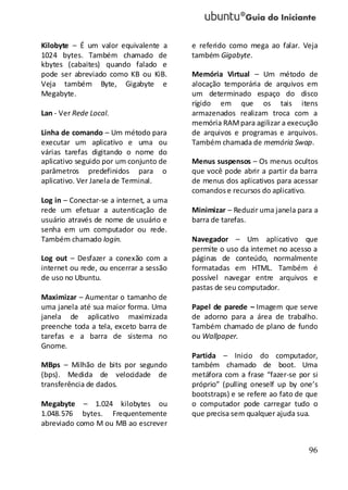 96
Kilobyte – É um valor equivalente a
1024 bytes. Também chamado de
kbytes (cabaites) quando falado e
pode ser abreviado como KB ou KiB.
Veja também Byte, Gigabyte e
Megabyte.
Lan - Ver Rede Local.
Linha de comando – Um método para
executar um aplicativo e uma ou
várias tarefas digitando o nome do
aplicativo seguido por um conjunto de
parâmetros predefinidos para o
aplicativo. Ver Janela de Terminal.
Log in – Conectar-se a internet, a uma
rede um efetuar a autenticação de
usuário através de nome de usuário e
senha em um computador ou rede.
Também chamado login.
Log out – Desfazer a conexão com a
internet ou rede, ou encerrar a sessão
de uso no Ubuntu.
Maximizar – Aumentar o tamanho de
uma janela até sua maior forma. Uma
janela de aplicativo maximizada
preenche toda a tela, exceto barra de
tarefas e a barra de sistema no
Gnome.
MBps – Milhão de bits por segundo
(bps). Medida de velocidade de
transferência de dados.
Megabyte – 1.024 kilobytes ou
1.048.576 bytes. Frequentemente
abreviado como M ou MB ao escrever
e referido como mega ao falar. Veja
também Gigabyte.
Memória Virtual – Um método de
alocação temporária de arquivos em
um determinado espaço do disco
rígido em que os tais itens
armazenados realizam troca com a
memória RAMpara agilizar a execução
de arquivos e programas e arquivos.
Também chamada de memória Swap.
Menus suspensos – Os menus ocultos
que você pode abrir a partir da barra
de menus dos aplicativos para acessar
comandose recursos do aplicativo.
Minimizar – Reduzir uma janela para a
barra de tarefas.
Navegador – Um aplicativo que
permite o uso da internet no acesso a
páginas de conteúdo, normalmente
formatadas em HTML. Também é
possível navegar entre arquivos e
pastas de seu computador.
Papel de parede – Imagem que serve
de adorno para a área de trabalho.
Também chamado de plano de fundo
ou Wallpaper.
Partida – Inicio do computador,
também chamado de boot. Uma
metáfora com a frase “fazer-se por si
próprio” (pulling oneself up by one’s
bootstraps) e se refere ao fato de que
o computador pode carregar tudo o
que precisa sem qualquer ajuda sua.
 