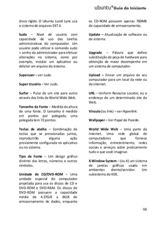 98
disco rígido. O Ubuntu Lucid Lynx usa
o sistema de arquivos EXT 4.
Sudo – Nível de usuário com
capacidade de uso das tarefas
administrativas do computador. Um
usuário pode utilizar o comando sudo
+ senha do administrador para efetuar
alterações no sistema, como por
exemplo, instalar um aplicativo ou
deletar um arquivo do sistema.
Superuser – ver sudo.
Super Usuário – Ver sudo.
Surfar – Pular de um site para outro
através dos links da World Wide Web.
Tamanho da Fonte – Medida da altura
de uma fonte. O tamanho é medido
em pontos por polegada; uma
polegada tem 72 pontos.
Teclas de atalho – Combinação de
teclas que se pressionadas juntas,
reproduzirão alguma ação
previamente configurada no aplicativo
ou no sistema.
Tipo de Fonte – Um design gráfico
distinto das letras, números e outros
símbolos.
Unidade de CD/DVD-ROM – Uma
unidade especial do computador
projetada para usa os discos de CD e
DVD-ROM e DVD-RAM. Os discos de
DVD-ROM possuem a capacidade
média de 4.37GiB a 8GiB de
armazenamento de dados, enquanto
os CD-ROM possuem apenas 700MB
de capacidade de armazenamento.
Update – Atualização de software ou
de sistema.
Upgrade – Palavra que define
substituição de peça de hardware para
obtenção de maior desempenho em
um sistema de computador.
Upload – Enviar um arquivo de seu
computador para um local da rede ou
da internet.
URL – Uniform Resource Locator, ou o
endereço de um determinado site da
Web.
Vínculo(ou link) – ver Hyperlink.
Wallpaper – Ver Papel de Parede.
World Wide Web – Uma parte da
internet. Uma rede global de
computadores que fornece
informação, entretenimento, redes
sociais e serviços sobre praticamente
tudo o que você imaginar.
X Window System – (ou X) um sistema
de janelas gráficas usado em
ambientes cliente/servidor. Um
subsistema do KDE.
 