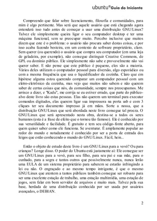 2
Compreendo que falar sobre licenciamento, filosofia e comunidades, para
mim é algo pertinente. Mas será que aquele usuário que está chegando agora
entenderá isso tudo antes de começar a usar uma distribuição GNU/Linux?
Talvez ele simplesmente queira ligar o seu computador desktop e ter uma
máquina funcional, sem se preocupar muito. Percebo inclusive que muitos
dizem que este é o problema: o usuário não procura saber destas coisas, e por
isso acaba fazendo besteira, em um contexto de software proprietário, claro.
Sem querer (ou querendo) o usuário que compra seu computador (em uma loja
de geladeira, por exemplo), não consegue distinguir Creative Commons, de
GPL ou domínio público. Ele simplesmente não sabe e provavelmente não vai
querer saber. E não pense que este público é pequeno, eles são a maioria.
Vários deles utilizam o computador pessoal para diversão, algo esporádico ou
com a mesma frequência que usa o liquidificador da cozinha. Claro que em
hipótese alguma estou querendo comparar um computador pessoal com um
eletro-eletrônico da cozinha, mas vejo que muitos não sabem e não querem
saber de certas coisas que nós, da comunidade, sempre nos preocupamos. Me
arrisco a dizer, e "Kadu", me corrija se eu estiver errado, que parte do público-
alvo deste livro são estas pessoas. Elas não querem um terminal para executar
comandos digitados, elas querem ligar sua impressora na porta usb e com 3
cliques ter seu documento impresso já em mãos. Sorte a nossa, que a
distribuição GNU/Linux que será abordada neste livro consegue tal proeza. O
GNU/Linux que será apresentado nesta obra, destina-se a todos os seres
humanos (esta é a frase de efeito que o tornou tão famoso). Ele é conhecido por
sua versatilidade e facilidade. É gratuito e tem seu código-fonte aberto, para
quem quiser saber como ele funciona. Se aventurar. É amplamente popular ao
redor do mundo e notadamente é conhecido por ser a porta de entrada dos
leigos que estão conhecendo o mundo do GNU/Linux. Fácil, hein...
Então o objeto de estudo deste livro é um GNU/Linux para a vovó? Ou para
crianças? Longe disso. O poder do Ubuntu está justamente aí: Ele consegue ser
um GNU/Linux para a vovó, para seu filho, para seu pai e sua mãe, para o
cunhado, para a sogra e tantos outros que possivelmente nunca, nunca lerão
uma EULA de um sistema proprietário para saberem se estarão infringindo a
lei ou não. O engraçado e ao mesmo tempo intrigante, é que o mesmo
GNU/Linux que atentem a tantos públicos também consegue ser robusto para
ser uma excelente estação de trabalho, uma estação multimídia, uma estação de
jogos, sem falar em bom servidor de arquivos e muito mais. Talvez pela sua
base, herdada de uma distribuição conhecida por ser usada por usuários
avançados, o DEBIAN.
 