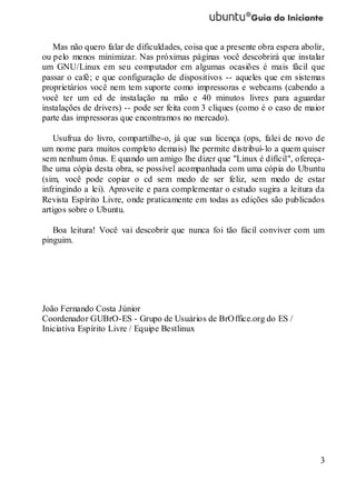 3
Mas não quero falar de dificuldades, coisa que a presente obra espera abolir,
ou pelo menos minimizar. Nas próximas páginas você descobrirá que instalar
um GNU/Linux em seu computador em algumas ocasiões é mais fácil que
passar o café; e que configuração de dispositivos -- aqueles que em sistemas
proprietários você nem tem suporte como impressoras e webcams (cabendo a
você ter um cd de instalação na mão e 40 minutos livres para aguardar
instalações de drivers) -- pode ser feita com 3 cliques (como é o caso de maior
parte das impressoras que encontramos no mercado).
Usufrua do livro, compartilhe-o, já que sua licença (ops, falei de novo de
um nome para muitos completo demais) lhe permite distribuí-lo a quem quiser
sem nenhum ônus. E quando um amigo lhe dizer que "Linux é difícil", ofereça-
lhe uma cópia desta obra, se possível acompanhada com uma cópia do Ubuntu
(sim, você pode copiar o cd sem medo de ser feliz, sem medo de estar
infringindo a lei). Aproveite e para complementar o estudo sugira a leitura da
Revista Espírito Livre, onde praticamente em todas as edições são publicados
artigos sobre o Ubuntu.
Boa leitura! Você vai descobrir que nunca foi tão fácil conviver com um
pinguim.
João Fernando Costa Júnior
Coordenador GUBrO-ES - Grupo de Usuários de BrOffice.org do ES /
Iniciativa Espírito Livre / Equipe Bestlinux
 