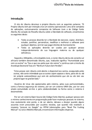 4
Introdução
O site do Ubuntu descreve o projeto Ubuntu com as seguintes palavras: “O
Projeto Ubuntu tem por intenção criar um sistema operacional e uma série completa
de aplicações, exclusivamente compostas de Software Livre e de Código Fonte
Aberto, No coração da Filosofia Ubuntu sobre a liberdade do software, encontramos
os seguintes ideais:
Todas as pessoas deverão ter a liberdade de executar, copiar, distribuir,
estudar, partilhar, personalizar, modificar e melhorar o software para
qualquer objetivo, sem ter que pagar direitos de licenciamento
Todas as aplicações deverão ser usadas por qualquer pessoa
independentemente de sua linguagem materna ou de qualquer
deficiência.
Segundo a Wikipédia, a Enciclopédia Livre, o nome Ubuntu deriva do conceito sul
africano também denominado Ubuntu, que, traduzido significa “Humanidade para
com os outros” ou “Sou o que sou pelos que nós somos” e continua com o trecho do
Arcebispo Desmond Tutu em “Nenhum Futuro Sem Perdão”:
“Uma pessoa com Ubuntu está aberta e disponível aos outros, assegurada pelos
outros, não sente intimidada que os outros sejam capazes e bons, para ele ou ela
ter própria autoconfiança que vem do conhecimento que ele ou ela tem seu
próprio lugar no grande todo.”
Usuários de Linux são apaixonados pelo sistema, pelas suas particularidades,
como a famosa segurança do sistema, por ser um sistema UNIX-Like, por ter uma
ampla comunidade on-line e pela colaboratividade na forma como o sistema é
desenvolvido.
Por ser um sistema Open Source (de Código Fonte Aberto), qualquer pessoa com
o mínimo conhecimento em programação pode fazer mudanças pessoais no sistema,
mas exatamente este ponto, o de ser aberto, deixava a desejar quando alguns
assuntos eram procurados por usuários novatos, que quando não recebiam a
resposta “procure no Google” ou RTFM (abreviações para “Read The Fucking
Manual” ou Leia o Maldito Manual), encontravaminformações dispersas.
 