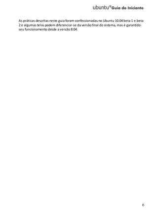 6
As práticas descritas neste guia foram confeccionadas no Ubuntu 10.04 beta 1 e beta
2 e algumas telas podem diferenciar-se da versãofinal do sistema, mas é garantido
seu funcionamento desde a versão 8.04.
 