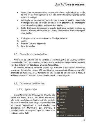 11
Ícones: Programas que rodam em segundo plano, qualidade de recepção
de sinal wi-fi e mensagens de e-mail são mostrados com pequenos ícones
ao lado do relógio.
Notificador de mensagens: Fica junto com o nome de usuário e apresenta
mudanças relativas ao estado do usuário em programas de mensagens
instantâneas integrado ao ambiente de trabalho.
Botão desligar/reiniciar/encerrar sessão: Você pode desligar, reiniciar ou
encerrar a sessão de uso atual do Ubuntu selecionando a opção desejada
neste botão.
4. Botão para encerrar a sessão de uso/desligar/reiniciar.
5. Lixeira
6. Áreas de trabalho disponíveis
7. Barra de tarefas.
1.5. O ambiente de trabalho
Ambientes de trabalho são, na verdade, a interface gráfica de usuário, também
chamadas de “GUI”. Os principais sistemas operacionais para computadores pessoais
nos dias de hoje vêm dotados de uma interface gráfica.
No Ubuntu, embora o ambiente padrão seja o Gnome, é possível instalar outros
ambientes de trabalho, como o KDE (que jáexiste uma versão do Ubuntu com o KDE,
chamado de Kubuntu), XFCE (também há uma versão do Ubuntu com o XFCE, o
Xubuntu) e outros. Cada um com seu próprio visual comportamento.
1.6. Os menus do Ubuntu:
1.6.1. Aplicativos
Diferentemente do Windows, no Ubuntu não
temos um menu “Iniciar”. Os menus no Ubuntu
são mais completos que levam você diretamente
ao local aonde você quer chegar. O primeiro deles
se chama “Aplicativos” e está dividido por
categorias. Em Multimídia, por exemplo, é
possível iniciar o programa que irá tocar suas
músicas ou seu DVD.
 
