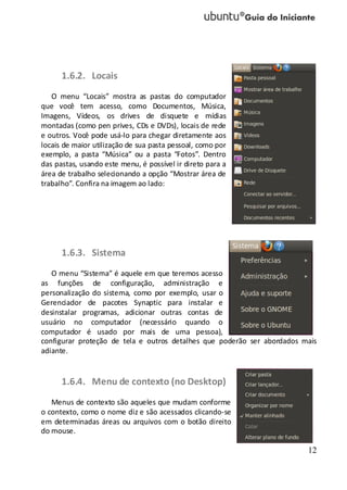 12
1.6.2. Locais
O menu “Locais” mostra as pastas do computador
que você tem acesso, como Documentos, Música,
Imagens, Vídeos, os drives de disquete e mídias
montadas (como pen prives, CDs e DVDs), locais de rede
e outros. Você pode usá-lo para chegar diretamente aos
locais de maior utilização de sua pasta pessoal, como por
exemplo, a pasta “Música” ou a pasta “Fotos”. Dentro
das pastas, usando este menu, é possível ir direto para a
área de trabalho selecionando a opção “Mostrar área de
trabalho”. Confira na imagem ao lado:
1.6.3. Sistema
O menu “Sistema” é aquele em que teremos acesso
as funções de configuração, administração e
personalização do sistema, como por exemplo, usar o
Gerenciador de pacotes Synaptic para instalar e
desinstalar programas, adicionar outras contas de
usuário no computador (necessário quando o
computador é usado por mais de uma pessoa),
configurar proteção de tela e outros detalhes que poderão ser abordados mais
adiante.
1.6.4. Menu de contexto (no Desktop)
Menus de contexto são aqueles que mudam conforme
o contexto, como o nome diz e são acessados clicando-se
em determinadas áreas ou arquivos com o botão direito
do mouse.
 