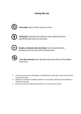 Licença de uso
Você pode: Copiar, exibire executar a obra
Atribuição: Você deve dar crédito ao autor original, daforma
especificada pelo autor ou licenciante.
Vedada a criação de obras derivadas: Você não pode alterar ,
transformar ou criar outra obra com base nesta.
Uso não-comercial:Você não pode utilizar esta obra com finalidades
comerciais.
Para cada novo uso ou distribuição, você deve deixar claro para outros os termos da
licença desta obra.
Qualquer uma destas condições podem ser renunciadas, desde que você obtenha a
permissão do autor.
O autor se reserva ao direito de modificar ou renunciar esta licença.
 