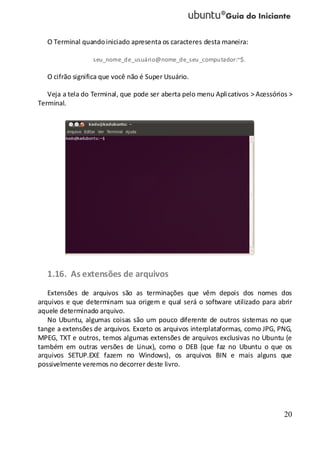20
O Terminal quandoiniciado apresenta os caracteres desta maneira:
seu_nome_de_usuário@nome_de_seu_computador:~$.
O cifrão significa que você não é Super Usuário.
Veja a tela do Terminal, que pode ser aberta pelo menu Aplicativos > Acessórios >
Terminal.
1.16. As extensões de arquivos
Extensões de arquivos são as terminações que vêm depois dos nomes dos
arquivos e que determinam sua origem e qual será o software utilizado para abrir
aquele determinado arquivo.
No Ubuntu, algumas coisas são um pouco diferente de outros sistemas no que
tange a extensões de arquivos. Exceto os arquivos interplataformas, como JPG, PNG,
MPEG, TXT e outros, temos algumas extensões de arquivos exclusivas no Ubuntu (e
também em outras versões de Linux), como o DEB (que faz no Ubuntu o que os
arquivos SETUP.EXE fazem no Windows), os arquivos BIN e mais alguns que
possivelmente veremos no decorrer deste livro.
 