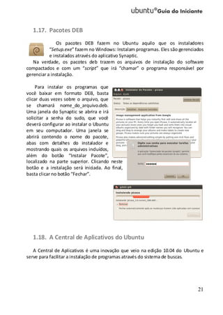 21
1.17. Pacotes DEB
Os pacotes DEB fazem no Ubuntu aquilo que os instaladores
“Setup.exe” fazem no Windows: Instalam programas. Eles são gerenciados
e instalados através do aplicativo Synaptic.
Na verdade, os pacotes deb trazem os arquivos de instalação do software
compactados e com um “script” que irá “chamar” o programa responsável por
gerenciar a instalação.
Para instalar os programas que
você baixar em formato DEB, basta
clicar duas vezes sobre o arquivo, que
se chamará nome_do_arquivo.deb.
Uma janela do Synaptic se abrira e irá
solicitar a senha do sudo, que você
deverá configurar ao instalar o Ubuntu
em seu computador. Uma janela se
abrirá contendo o nome do pacote,
abas com detalhes do instalador e
mostrando quais os arquivos incluídos,
além do botão “Instalar Pacote”,
localizado na parte superior. Clicando neste
botão e a instalação será iniciada. Ao final,
basta clicar no botão “Fechar”.
1.18. A Central de Aplicativos do Ubuntu
A Central de Aplicativos é uma inovação que veio na edição 10.04 do Ubuntu e
serve para facilitar a instalação de programas através do sistema de buscas.
 