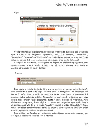 22
Veja:
Você pode instalar os programas que deseja procurando-os dentro das categorias
que a Central de Programas apresenta, com, por exemplo, “Acessórios”,
“Educativos”, “Internet” ou “Multimídia”, ouentão digitar o nome do programa (caso
saiba) no campo de buscas localizado na parte superior da janela da Central.
Ao digitar os caracteres, irão surgindo as opções de pacotes de programas com
aquela palavra ou relacionados. A busca por adobe, por exemplo, traz, entre as
opções, a instalação do plugin do Flash.
Confira:
Para iniciar a instalação, basta clicar com o ponteiro do mouse sobre “Instalar”,
será solicitada a senha de Super Usuário (que é configurada na instalação do
Ubuntu), após digitar a senha e pressionar Enter, uma barra de progresso irá
aparecer sobre o botão Instalar. Ao concluir o processo de instalação, caso não
queira mais instalar outros programas, basta fechar a Central de Programas. Para
desinstalar programas, basta digitar o nome do programa que você deseja
desinstalar, ao invés de ter a opção “Instalar”, haverá o botão “Desinstalar”. Basta
clicar sobre ele e será solicitada a senha do Super Usuário. Digite-a e pressione Enter
e então o processo de desinstalação se iniciará.
Para utilizar as funções de instalação automáticas, como este recurso, por
exemplo, é necessário conexão com a internet.
 