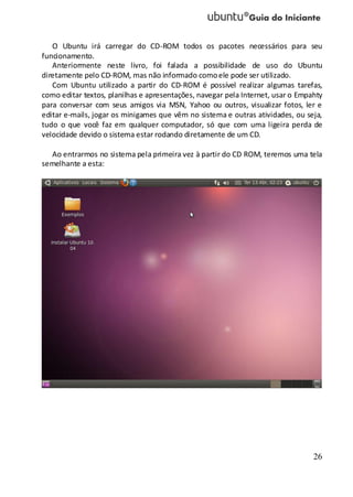 26
O Ubuntu irá carregar do CD-ROM todos os pacotes necessários para seu
funcionamento.
Anteriormente neste livro, foi falada a possibilidade de uso do Ubuntu
diretamente pelo CD-ROM, mas não informado comoele pode ser utilizado.
Com Ubuntu utilizado a partir do CD-ROM é possível realizar algumas tarefas,
como editar textos, planilhas e apresentações, navegar pela Internet, usar o Empahty
para conversar com seus amigos via MSN, Yahoo ou outros, visualizar fotos, ler e
editar e-mails, jogar os minigames que vêm no sistema e outras atividades, ou seja,
tudo o que você faz em qualquer computador, só que com uma ligeira perda de
velocidade devido o sistema estar rodando diretamente de um CD.
Ao entrarmos no sistema pela primeira vez à partir do CD ROM, teremos uma tela
semelhante a esta:
 