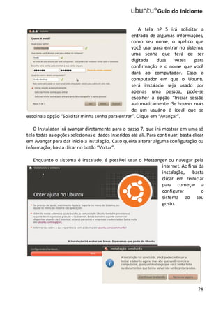 28
A tela nº 5 irá solicitar a
entrada de algumas informações,
como seu nome, o apelido que
você usar para entrar no sistema,
uma senha que terá de ser
digitada duas vezes para
confirmação e o nome que você
dará ao computador. Caso o
computador em que o Ubuntu
será instalado seja usado por
apenas uma pessoa, pode-se
escolher a opção “Iniciar sessão
automaticamente. Se houver mais
de um usuário é ideal que se
escolha a opção “Solicitar minha senha para entrar”. Clique em “Avançar”.
O Instalador irá avançar diretamente para o passo 7, que irá mostrar em uma só
tela todas as opções selecionas e dados inseridos até ali. Para continuar, basta clicar
em Avançar para dar inicio a instalação. Caso queira alterar alguma configuração ou
informação, basta clicar no botão “Voltar”.
Enquanto o sistema é instalado, é possível usar o Messenger ou navegar pela
internet. Aofinal da
instalação, basta
clicar em reiniciar
para começar a
configurar o
sistema ao seu
gosto.
 