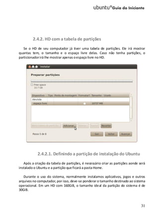 31
2.4.2. HD com a tabela de partições
Se o HD de seu computador já tiver uma tabela de partições. Ele irá mostrar
quantas tem, o tamanho e o espaço livre delas. Caso não tenha partições, o
particionadorirá lhe mostrar apenas oespaço livre no HD.
2.4.2.1. Definindo a partição de instalação do Ubuntu
Após a criação da tabela de partições, é necessário criar as partições aonde será
instalado o Ubuntu e a partição que ficará a pasta Home.
Durante o uso do sistema, normalmente instalamos aplicativos, jogos e outros
arquivos no computador, por isso, deve-se ponderar o tamanho destinado ao sistema
operacional. Em um HD com 160GiB, o tamanho ideal da partição do sistema é de
30GiB.
 