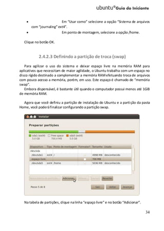 34
Em “Usar como” selecione a opção “Sistema de arquivos
com “journaling” ext4”.
Em ponto de montagem, selecione a opção /home.
Clique no botão OK.
2.4.2.3 Definindo a partição de troca (swap)
Para agilizar o uso do sistema e deixar espaço livre na memória RAM para
aplicativos que necessitam de maior agilidade, o Ubuntu trabalha com um espaço no
disco rígido destinado a complementar a memória RAMefetuando troca de arquivos
com pouco acesso a memória, porém, em uso. Este espaço é chamado de “memória
swap”.
Embora dispensável, é bastante útil quando o computador possui menos até 1GiB
de memória RAM.
Agora que você definiu a partição de instalação do Ubuntu e a partição da pasta
Home, você poderáfinalizar configurando a partição swap.
Na tabela de partições, clique nalinha “espaço livre” e no botão “Adicionar”.
 