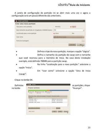 35
A janela de configuração de partição irá se abrir mais uma vez e agora a
configuração será um pouco diferente das anteriores.
Definia o tipo da nova partição, marque a opção “Lógica”.
Defina o tamanho da partição do swap com o tamanho
que você reservou para a memória de troca. No caso desta instalação
exemplo, está definido 700MB para a partição swap.
Na linha “Localização para a nova partição:” selecione a
opção “Início”.
Em “Usar como” selecione a opção “área de troca
(swap)”.
Clique no botão OK.
Definidas as partições, clique
no botão “Avançar”.
 