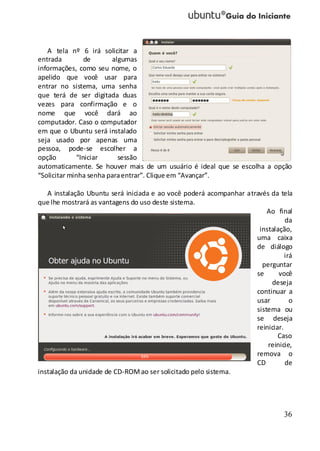 36
A tela nº 6 irá solicitar a
entrada de algumas
informações, como seu nome, o
apelido que você usar para
entrar no sistema, uma senha
que terá de ser digitada duas
vezes para confirmação e o
nome que você dará ao
computador. Caso o computador
em que o Ubuntu será instalado
seja usado por apenas uma
pessoa, pode-se escolher a
opção “Iniciar sessão
automaticamente. Se houver mais de um usuário é ideal que se escolha a opção
“Solicitar minha senha paraentrar”. Clique em “Avançar”.
A instalação Ubuntu será iniciada e ao você poderá acompanhar através da tela
que lhe mostrará as vantagens do uso deste sistema.
Ao final
da
instalação,
uma caixa
de diálogo
irá
perguntar
se você
deseja
continuar a
usar o
sistema ou
se deseja
reiniciar.
Caso
reinicie,
remova o
CD de
instalação da unidade de CD-ROMao ser solicitado pelo sistema.
 