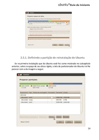 39
2.5.1. Definindo a partição de reinstalação do Ubuntu
Se na primeira instalação que do Ubuntu você fez como mostrado no subcapítulo
anterior, salvo o espaço de seu disco rígido, a tela do particionador do Ubuntu irá lhe
parecer com a da imagem a seguir.
 