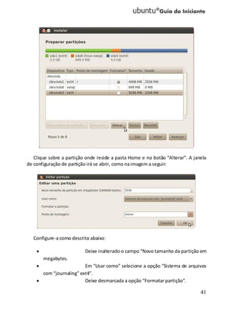 41
Clique sobre a partição onde reside a pasta Home e no botão “Alterar”. A janela
de configuração de partição irá se abrir, como naimagem a seguir:
Configure-a como descrito abaixo:
Deixe inalterado o campo “Novo tamanho da partição em
megabytes.
Em “Usar como” selecione a opção “Sistema de arquivos
com “journaling” ext4”.
Deixe desmarcada a opção “Formatar partição”.
 