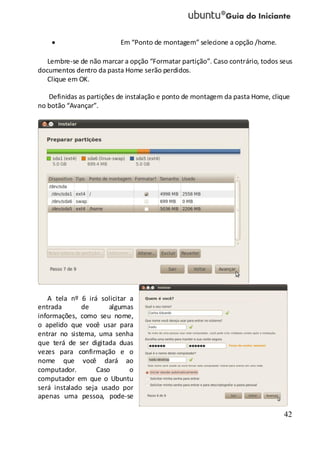 42
Em “Ponto de montagem” selecione a opção /home.
Lembre-se de não marcar a opção “Formatar partição”. Caso contrário, todos seus
documentos dentro da pasta Home serão perdidos.
Clique em OK.
Definidas as partições de instalação e ponto de montagem da pasta Home, clique
no botão “Avançar”.
A tela nº 6 irá solicitar a
entrada de algumas
informações, como seu nome,
o apelido que você usar para
entrar no sistema, uma senha
que terá de ser digitada duas
vezes para confirmação e o
nome que você dará ao
computador. Caso o
computador em que o Ubuntu
será instalado seja usado por
apenas uma pessoa, pode-se
 