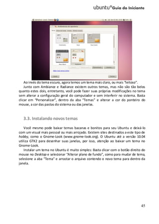 45
Ao invés do tema escuro, agora temos um tema mais claro, ou mais “leitoso”.
Junto com Ambiance e Radiance existem outros temas, mas não são tão belos
quanto estes dois, entretanto, você pode fazer suas próprias modificações no tema
sem alterar a configuração geral do computador e sem interferir no sistema. Basta
clicar em “Personalizar”, dentro da aba “Temas” e alterar a cor do ponteiro do
mouse, a cor das pastas do sistema ou das janelas.
3.3. Instalando novos temas
Você mesmo pode baixar temas bacanas e bonitos para seu Ubuntu e deixá-lo
com um visual mais pessoal ou mais arrojado. Existem sites destinados a este tipo de
hobby, como o Gnome-Look (www.gnome-look.org). O Ubuntu até a versão 10.04
utiliza GTK2 para desenhar suas janelas, por isso, atenção ao baixar um tema no
Gnome-Look.
Instalar um tema no Ubuntu é muito simples: Basta clicar com o botão direito do
mouse no Desktop e selecionar “Alterar plano de fundo”, como para mudar de tema,
selecione a aba “Tema” e arrastar o arquivo contendo o novo tema para dentro da
janela.
 