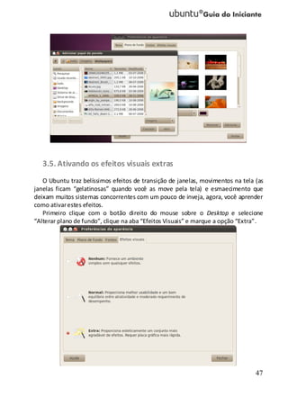 47
3.5. Ativando os efeitos visuais extras
O Ubuntu traz belíssimos efeitos de transição de janelas, movimentos na tela (as
janelas ficam “gelatinosas” quando você as move pela tela) e esmaecimento que
deixam muitos sistemas concorrentes com um pouco de inveja, agora, você aprender
como ativarestes efeitos.
Primeiro clique com o botão direito do mouse sobre o Desktop e selecione
“Alterar plano de fundo”, clique na aba “Efeitos Visuais” e marque a opção “Extra”.
 