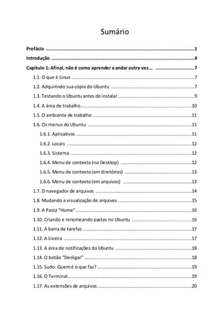 Sumário
Prefácio ...........................................................................................................1
Introdução .......................................................................................................4
Capítulo 1: Afinal, não é como aprender a andar outra vez... ............................7
1.1. O que é Linux ........................................................................................7
1.2. Adquirindo sua cópia do Ubuntu ............................................................7
1.3. Testando o Ubuntu antes de instalar .......................................................9
1.4. A área de trabalho................................................................................10
1.5. O ambiente de trabalho .......................................................................11
1.6. Os menus do Ubuntu ...........................................................................11
1.6.1. Aplicativos ...................................................................................11
1.6.2. Locais ..........................................................................................12
1.6.3. Sistema .......................................................................................12
1.6.4. Menu de contexto(no Desktop) ...................................................12
1.6.5. Menu de contexto(em diretórios) ................................................13
1.6.6. Menu de contexto(em arquivos) .................................................13
1.7. O navegador de arquivos .....................................................................14
1.8. Mudando a visualização de arquivos .....................................................15
1.9. A Pasta “Home” ...................................................................................16
1.10. Criando e renomeando pastas no Ubuntu ...........................................16
1.11. A barra de tarefas ..............................................................................17
1.12. A Lixeira ............................................................................................17
1.13. A área de notificações do Ubuntu .......................................................18
1.14. O botão “Desligar” .............................................................................18
1.15. Sudo: Quemé o que faz? ....................................................................19
1.16. O Terminal.........................................................................................19
1.17. As extensões de arquivos....................................................................20
 