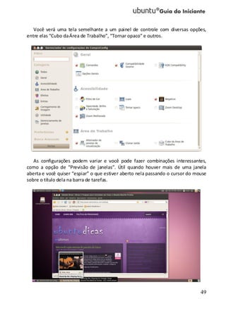 49
Você verá uma tela semelhante a um painel de controle com diversas opções,
entre elas “Cubo daÁrea de Trabalho”, “Tornar opaco” e outros.
As configurações podem variar e você pode fazer combinações interessantes,
como a opção de “Previsão de janelas”. Útil quando houver mais de uma janela
aberta e você quiser “espiar” o que estiver aberto nela passando o cursor do mouse
sobre o título dela na barra de tarefas.
 