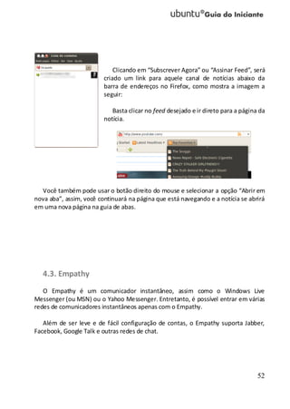 52
Clicando em “Subscrever Agora” ou “Assinar Feed”, será
criado um link para aquele canal de notícias abaixo da
barra de endereços no Firefox, como mostra a imagem a
seguir:
Basta clicar no feed desejado e ir direto para a página da
notícia.
Você também pode usar o botão direito do mouse e selecionar a opção “Abrir em
nova aba”, assim, você continuará na página que está navegando e a notícia se abrirá
em uma nova página na guia de abas.
4.3. Empathy
O Empathy é um comunicador instantâneo, assim como o Windows Live
Messenger (ou MSN) ou o Yahoo Messenger. Entretanto, é possível entrar em várias
redes de comunicadores instantâneos apenas com o Empathy.
Além de ser leve e de fácil configuração de contas, o Empathy suporta Jabber,
Facebook, Google Talk e outras redes de chat.
 