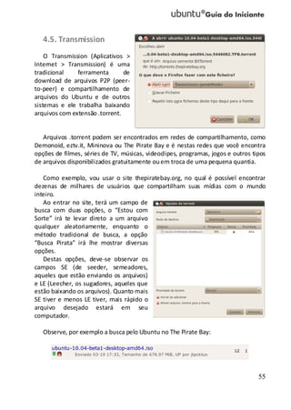 55
4.5. Transmission
O Transmission (Aplicativos >
Internet > Transmission) é uma
tradicional ferramenta de
download de arquivos P2P (peer-
to-peer) e compartilhamento de
arquivos do Ubuntu e de outros
sistemas e ele trabalha baixando
arquivos com extensão .torrent.
Arquivos .torrent podem ser encontrados em redes de compartilhamento, como
Demonoid, eztv.it, Mininova ou The Pirate Bay e é nestas redes que você encontra
opções de filmes, séries de TV, músicas, videoclipes, programas, jogos e outros tipos
de arquivos disponibilizados gratuitamente ouem troca de uma pequena quantia.
Como exemplo, vou usar o site thepiratebay.org, no qual é possível encontrar
dezenas de milhares de usuários que compartilham suas mídias com o mundo
inteiro.
Ao entrar no site, terá um campo de
busca com duas opções, o “Estou com
Sorte” irá te levar direto a um arquivo
qualquer aleatoriamente, enquanto o
método tradicional de busca, a opção
“Busca Pirata” irá lhe mostrar diversas
opções.
Destas opções, deve-se observar os
campos SE (de seeder, semeadores,
aqueles que estão enviando os arquivos)
e LE (Leecher, os sugadores, aqueles que
estão baixando os arquivos). Quanto mais
SE tiver e menos LE tiver, mais rápido o
arquivo desejado estará em seu
computador.
Observe, por exemplo a busca pelo Ubuntu no The Pirate Bay:
 