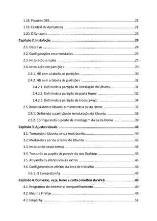 1.18. Pacotes DEB.......................................................................................21
1.19. Central de Aplicativos.........................................................................21
1.20. O Synaptic .........................................................................................23
Capítulo 2: Instalação .....................................................................................24
2.1. Objetivo ..............................................................................................24
2.2. Configurações recomendadas ...............................................................24
2.3. Instalação simples ...............................................................................25
2.4. Instalação em partições .......................................................................29
2.4.1. HD sem a tabela de partições ........................................................30
2.4.2. HD com a tabela de partições .......................................................31
2.4.2.1. Definindo a partição de instalação do Ubuntu ........................31
2.4.2.2. Definindo a partição da pasta Home ......................................32
2.4.2.3. Definindo a partição de troca (swap) .....................................34
2.5. Reinstalando o Ubuntue mantendo a pasta Home ................................37
2.5.1. Definindo a partição de reinstalação do Ubuntu ............................38
2.5.2. Configurando o ponto de montagem da pasta Home .....................39
Capítulo 3: Ajustes visuais ..............................................................................43
3.1. Tornando o Ubuntu ainda mais bonito...................................................43
3.2. Mudando a cor ou o tema do Ubuntu ...................................................43
3.3. Instalando novos temas .......................................................................44
3.4. Trocando os papéis de parede do seu Desktop ......................................45
3.5. Ativando os efeitos visuais extras .........................................................45
3.6. Configurando os efeitos da área de trabalho .........................................46
3.6.1. O CompizConfig ...........................................................................47
Capítulo 4: Converse, veja, baixe e curta o melhor da Web ..............................49
4.1. Programas de internete compartilhamento ..........................................49
4.2. Mozilla Firefox .....................................................................................49
4.3. Empathy .............................................................................................51
 