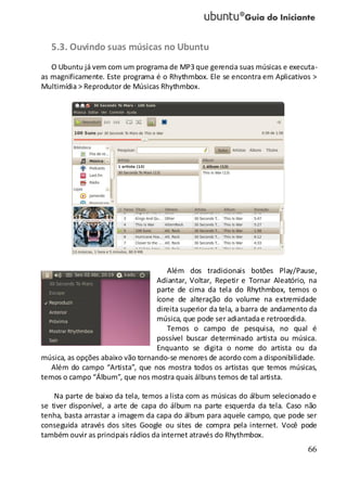 66
5.3. Ouvindo suas músicas no Ubuntu
O Ubuntu já vem com um programa de MP3 que gerencia suas músicas e executa-
as magnificamente. Este programa é o Rhythmbox. Ele se encontra em Aplicativos >
Multimídia > Reprodutor de Músicas Rhythmbox.
Além dos tradicionais botões Play/Pause,
Adiantar, Voltar, Repetir e Tornar Aleatório, na
parte de cima da tela do Rhythmbox, temos o
ícone de alteração do volume na extremidade
direita superior da tela, a barra de andamento da
música, que pode ser adiantadae retrocedida.
Temos o campo de pesquisa, no qual é
possível buscar determinado artista ou música.
Enquanto se digita o nome do artista ou da
música, as opções abaixo vão tornando-se menores de acordo com a disponibilidade.
Além do campo “Artista”, que nos mostra todos os artistas que temos músicas,
temos o campo “Álbum”, que nos mostra quais álbuns temos de tal artista.
Na parte de baixo da tela, temos a lista com as músicas do álbum selecionado e
se tiver disponível, a arte de capa do álbum na parte esquerda da tela. Caso não
tenha, basta arrastar a imagem da capa do álbum para aquele campo, que pode ser
conseguida através dos sites Google ou sites de compra pela internet. Você pode
também ouvir as principais rádios da internet através do Rhythmbox.
 