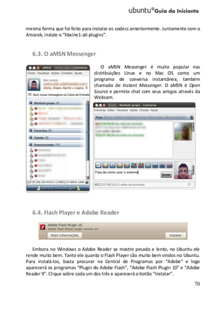 70
mesma forma que foi feito para instalar os codecs anteriormente. Juntamente com o
Amarok, instale o “libxine1-all-plugins”.
6.3. O aMSN Messenger
O aMSN Messenger é muito popular nas
distribuições Linux e no Mac OS como um
programa de conversa instantânea, também
chamado de Instant Messenger. O aMSN é Open
Source e permite chat com seus amigos através da
Webcam.
6.4. Flash Player e Adobe Reader
Embora no Windows o Adobe Reader se mostre pesado e lento, no Ubuntu ele
rende muito bem. Tanto ele quanto o Flash Player são muito bem vindos no Ubuntu.
Para instalá-los, basta procurar na Central de Programas por “Adobe” e logo
aparecerá os programas “Plugin do Adobe Flash”, “Adobe Flash Plugin 10” e “Adobe
Reader 9”. Clique sobre cada um dos três e aparecerá o botão “Instalar”.
 