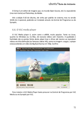72
O Gimp é um editor de imagens que, no mundo Open Source, ele é o equivalente
(mas nem tanto) ao Photoshop, da Adobe.
Até a edição 9.10 do Ubuntu, ele vinha por padrão no sistema, mas na versão
10.04 ele é opcional, podendo ser instalado através da Central de Programas ou do
Synaptic.
6.6. O VLC media player
O VLC Media player é, assim como o aMSN, muito popular. Tanto no Linux,
quanto no Windows ou no Mac, ele executa vídeos com maestria. A qualidade e
facilidade são os pontos fortes deste player leve e eficaz até mesmo ao reproduzir
vídeos em Alta Definição (os famosos vídeos HD), como na imagem a seguir, o player
estavaexibindo um vídeo do Big Buck Bunny em 720p. Confira:
Para instalar o VLC Media Player basta procurar na Central de Programas por VLC
Media ou no Synaptic por VLC.
 