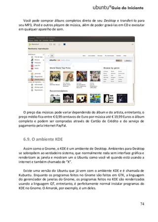 74
Você pode comprar álbuns completos direto de seu Desktop e transferi-lo para
seu MP3, iPod e outros players de música, além de poder gravá-las em CD e executar
em qualquer aparelho de som.
O preço das músicas pode variar dependendo do álbum e do artista,entretanto, o
preço médio fica entre € 0,99 centavos de Euro por música até € 19,99 Euros o álbum
completo e podem ser compradas através de Cartão de Crédito e do serviço de
pagamento pela Internet PayPal.
6.9. O ambiente KDE
Assim como o Gnome, o KDE é um ambiente de Desktop. Ambientes para Desktop
se sobrepõem ao verdadeiro sistema, que normalmente roda sem interface gráfica e
renderizam as janela e mostram um o Ubuntu como você vê quando está usando a
internet e também chamado de “X”.
Existe uma versão do Ubuntu que já vem com o ambiente KDE e é chamada de
Kubuntu. Enquanto os programas feitos no Gnome são feitos em GTK, a linguagem
do gerenciador de janelas do Gnome, os programas feitos no KDE são renderizados
usando a linguagem QT, entretanto, é perfeitamente normal instalar programas do
KDE no Gnome. O Amarok, por exemplo, é um deles.
 