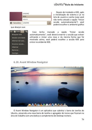 76
Depois de instalado o KDE, após
a inicialização do sistema e já na
tela de usuário e senha (caso você
não tenha ativado a opção “Iniciar
sessão automaticamente”) você
poderá escolher o ambiente gráfico
que desejar usar.
Caso tenha marcado a opção “Iniciar sessão
automaticamente”, você deverá encerrar a sessão que estiver
utilizando e iniciar uma nova e da mesma forma que foi
mostrado acima, você poderá escolher a sessão KDE para
entrar no ambiente KDE.
6.10. Avant Window Navigator
O Avant Window Navigator é um aplicativo que substitui s barra de tarefas do
Ubuntu, provendo uma nova barra de tarefas e agregador de ícones que ficariam na
área de trabalho com uma beleza e complemento de Desktop incríveis.
 