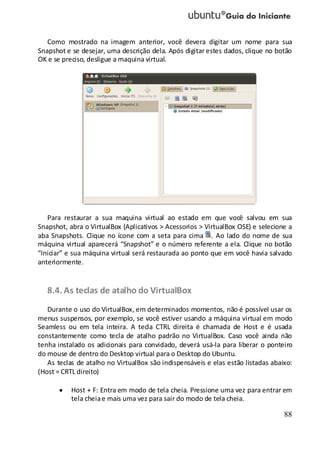 88
Como mostrado na imagem anterior, você devera digitar um nome para sua
Snapshot e se desejar, uma descrição dela. Após digitar estes dados, clique no botão
OK e se preciso, desligue a maquina virtual.
Para restaurar a sua maquina virtual ao estado em que você salvou em sua
Snapshot, abra o VirtualBox (Aplicativos > Acessorios > VirtualBox OSE) e selecione a
aba Snapshots. Clique no ícone com a seta para cima . Ao lado do nome de sua
máquina virtual aparecerá “Snapshot” e o número referente a ela. Clique no botão
“Iniciar” e sua máquina virtual será restaurada ao ponto que em você havia salvado
anteriormente.
8.4. As teclas de atalho do VirtualBox
Durante o uso do VirtualBox, em determinados momentos, não é possível usar os
menus suspensos, por exemplo, se você estiver usando a máquina virtual em modo
Seamless ou em tela inteira. A tecla CTRL direita é chamada de Host e é usada
constantemente como tecla de atalho padrão no VirtualBox. Caso você ainda não
tenha instalado os adicionais para convidado, deverá usá-la para liberar o ponteiro
do mouse de dentro do Desktop virtual para o Desktop do Ubuntu.
As teclas de atalho no VirtualBox são indispensáveis e elas estão listadas abaixo:
(Host = CRTL direito)
Host + F: Entra em modo de tela cheia. Pressione uma vez para entrar em
tela cheiae mais uma vez para sair do modo de tela cheia.
 