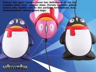 Kontuz! Adi egon! Honako pauso hau delikatuena da eta non instalatu behar duen  esatean datza. Ziurtatu egindako aukera zuzena dela, bestela nahi ez den partizioa formateatuko duzu. Instalatzerakoan hainbat aukera dago: 